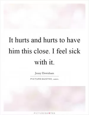 It hurts and hurts to have him this close. I feel sick with it Picture Quote #1