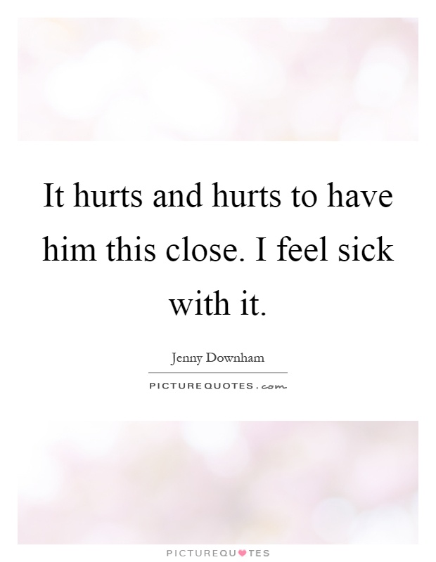 It hurts and hurts to have him this close. I feel sick with it Picture Quote #1