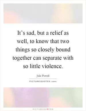 It’s sad, but a relief as well, to know that two things so closely bound together can separate with so little violence Picture Quote #1