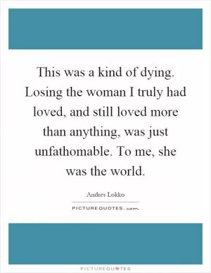 This was a kind of dying. Losing the woman I truly had loved, and still loved more than anything, was just unfathomable. To me, she was the world Picture Quote #1