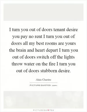 I turn you out of doors tenant desire you pay no rent I turn you out of doors all my best rooms are yours the brain and heart depart I turn you out of doors switch off the lights throw water on the fire I turn you out of doors stubborn desire Picture Quote #1