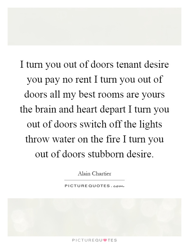 I turn you out of doors tenant desire you pay no rent I turn you out of doors all my best rooms are yours the brain and heart depart I turn you out of doors switch off the lights throw water on the fire I turn you out of doors stubborn desire Picture Quote #1