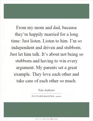From my mom and dad, because they’re happily married for a long time: Just listen. Listen to him. I’m so independent and driven and stubborn. Just let him talk. It’s about not being so stubborn and having to win every argument. My parents set a great example. They love each other and take care of each other so much Picture Quote #1