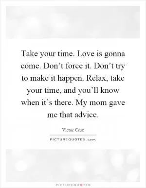 Take your time. Love is gonna come. Don’t force it. Don’t try to make it happen. Relax, take your time, and you’ll know when it’s there. My mom gave me that advice Picture Quote #1