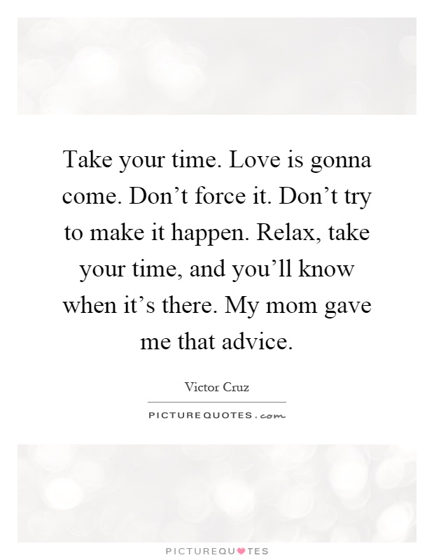 Take your time. Love is gonna come. Don't force it. Don't try to make it happen. Relax, take your time, and you'll know when it's there. My mom gave me that advice Picture Quote #1