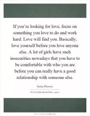 If you’re looking for love, focus on something you love to do and work hard. Love will find you. Basically, love yourself before you love anyone else. A lot of girls have such insecurities nowadays that you have to be comfortable with who you are before you can really have a good relationship with someone else Picture Quote #1