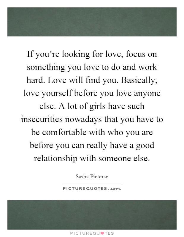 If you're looking for love, focus on something you love to do and work hard. Love will find you. Basically, love yourself before you love anyone else. A lot of girls have such insecurities nowadays that you have to be comfortable with who you are before you can really have a good relationship with someone else Picture Quote #1
