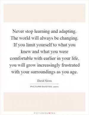 Never stop learning and adapting. The world will always be changing. If you limit yourself to what you knew and what you were comfortable with earlier in your life, you will grow increasingly frustrated with your surroundings as you age Picture Quote #1
