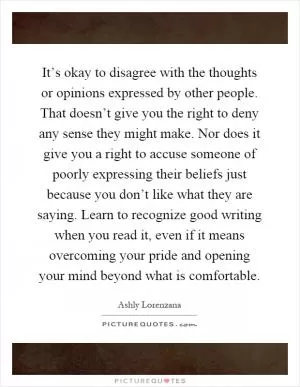 It’s okay to disagree with the thoughts or opinions expressed by other people. That doesn’t give you the right to deny any sense they might make. Nor does it give you a right to accuse someone of poorly expressing their beliefs just because you don’t like what they are saying. Learn to recognize good writing when you read it, even if it means overcoming your pride and opening your mind beyond what is comfortable Picture Quote #1