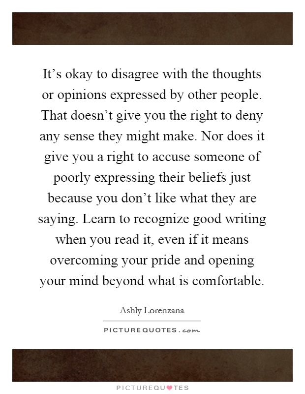 It's okay to disagree with the thoughts or opinions expressed by other people. That doesn't give you the right to deny any sense they might make. Nor does it give you a right to accuse someone of poorly expressing their beliefs just because you don't like what they are saying. Learn to recognize good writing when you read it, even if it means overcoming your pride and opening your mind beyond what is comfortable Picture Quote #1