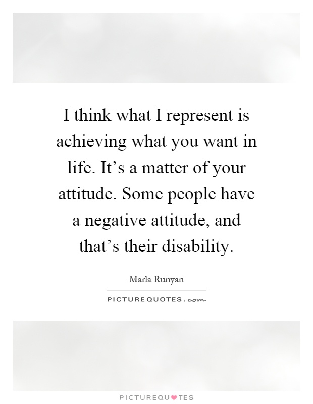 I think what I represent is achieving what you want in life. It's a matter of your attitude. Some people have a negative attitude, and that's their disability Picture Quote #1