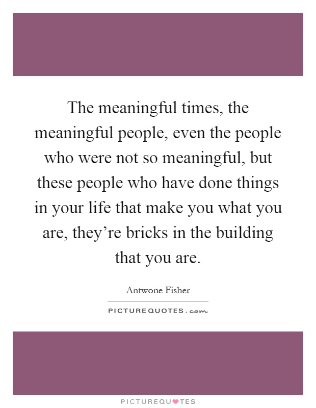 The meaningful times, the meaningful people, even the people who were not so meaningful, but these people who have done things in your life that make you what you are, they're bricks in the building that you are Picture Quote #1