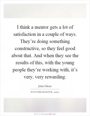 I think a mentor gets a lot of satisfaction in a couple of ways. They’re doing something constructive, so they feel good about that. And when they see the results of this, with the young people they’re working with, it’s very, very rewarding Picture Quote #1