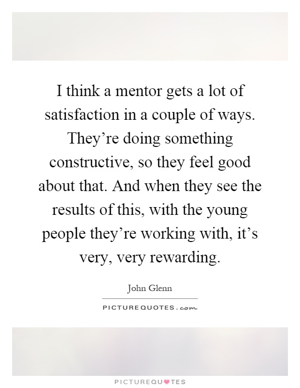 I think a mentor gets a lot of satisfaction in a couple of ways. They're doing something constructive, so they feel good about that. And when they see the results of this, with the young people they're working with, it's very, very rewarding Picture Quote #1