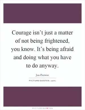 Courage isn’t just a matter of not being frightened, you know. It’s being afraid and doing what you have to do anyway Picture Quote #1