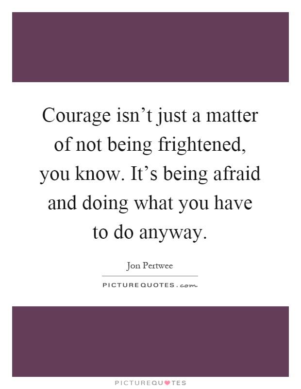 Courage isn't just a matter of not being frightened, you know. It's being afraid and doing what you have to do anyway Picture Quote #1