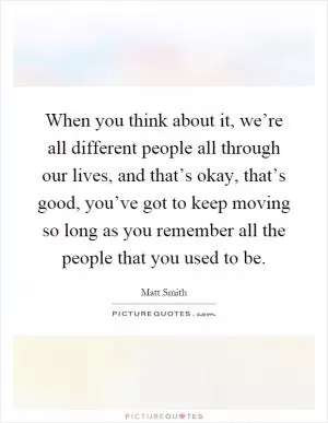 When you think about it, we’re all different people all through our lives, and that’s okay, that’s good, you’ve got to keep moving so long as you remember all the people that you used to be Picture Quote #1