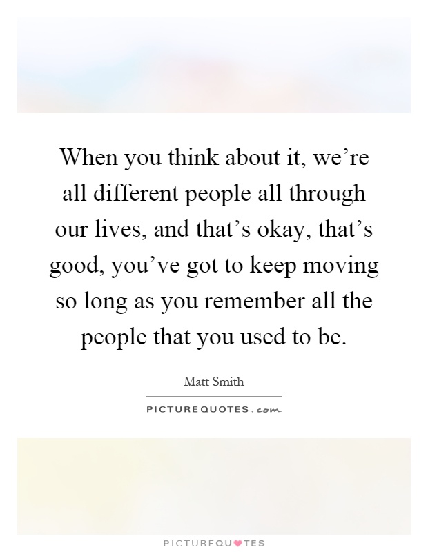 When you think about it, we're all different people all through our lives, and that's okay, that's good, you've got to keep moving so long as you remember all the people that you used to be Picture Quote #1