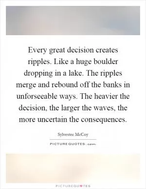 Every great decision creates ripples. Like a huge boulder dropping in a lake. The ripples merge and rebound off the banks in unforseeable ways. The heavier the decision, the larger the waves, the more uncertain the consequences Picture Quote #1