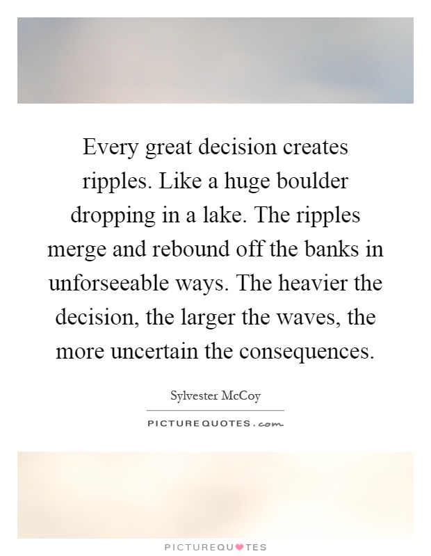 Every great decision creates ripples. Like a huge boulder dropping in a lake. The ripples merge and rebound off the banks in unforseeable ways. The heavier the decision, the larger the waves, the more uncertain the consequences Picture Quote #1