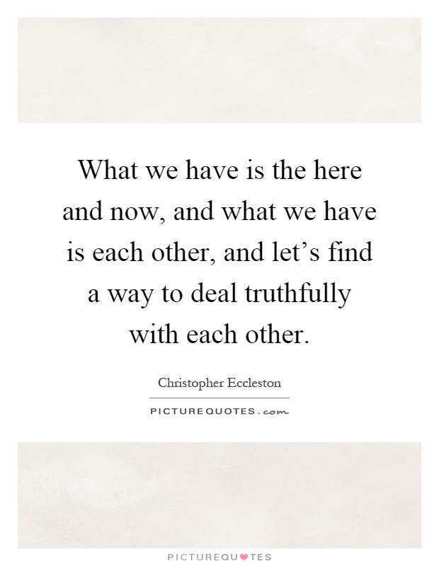 What we have is the here and now, and what we have is each other, and let's find a way to deal truthfully with each other Picture Quote #1