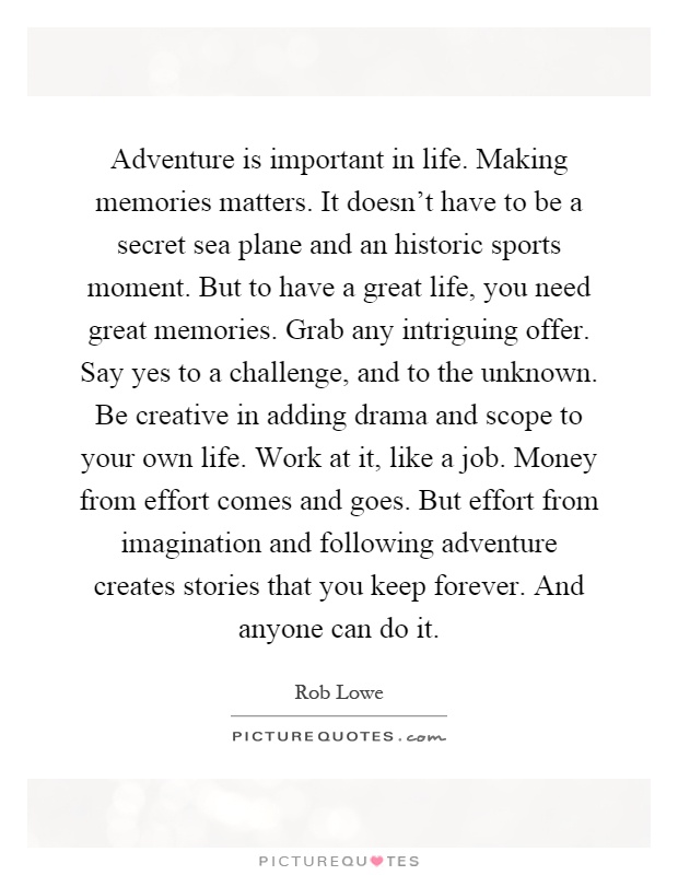 Adventure is important in life. Making memories matters. It doesn't have to be a secret sea plane and an historic sports moment. But to have a great life, you need great memories. Grab any intriguing offer. Say yes to a challenge, and to the unknown. Be creative in adding drama and scope to your own life. Work at it, like a job. Money from effort comes and goes. But effort from imagination and following adventure creates stories that you keep forever. And anyone can do it Picture Quote #1