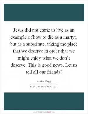 Jesus did not come to live as an example of how to die as a martyr, but as a substitute, taking the place that we deserve in order that we might enjoy what we don’t deserve. This is good news. Let us tell all our friends! Picture Quote #1