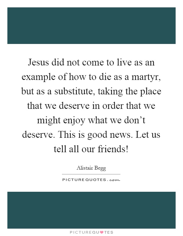 Jesus did not come to live as an example of how to die as a martyr, but as a substitute, taking the place that we deserve in order that we might enjoy what we don't deserve. This is good news. Let us tell all our friends! Picture Quote #1