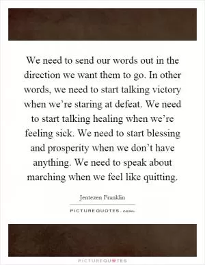 We need to send our words out in the direction we want them to go. In other words, we need to start talking victory when we’re staring at defeat. We need to start talking healing when we’re feeling sick. We need to start blessing and prosperity when we don’t have anything. We need to speak about marching when we feel like quitting Picture Quote #1