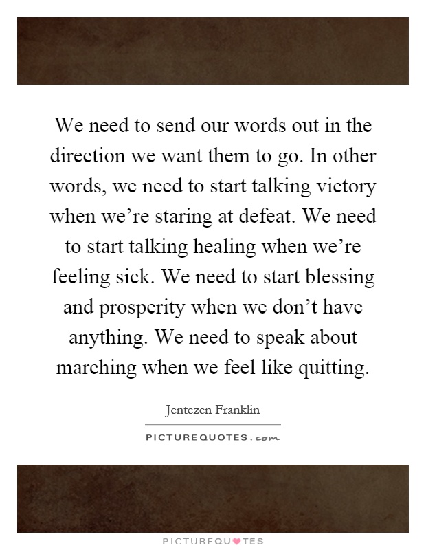 We need to send our words out in the direction we want them to go. In other words, we need to start talking victory when we're staring at defeat. We need to start talking healing when we're feeling sick. We need to start blessing and prosperity when we don't have anything. We need to speak about marching when we feel like quitting Picture Quote #1