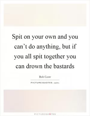 Spit on your own and you can’t do anything, but if you all spit together you can drown the bastards Picture Quote #1