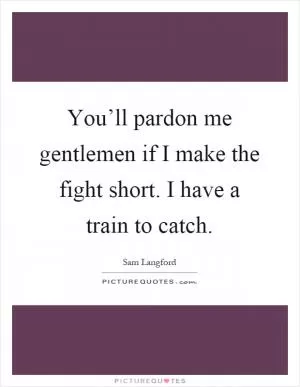 You’ll pardon me gentlemen if I make the fight short. I have a train to catch Picture Quote #1