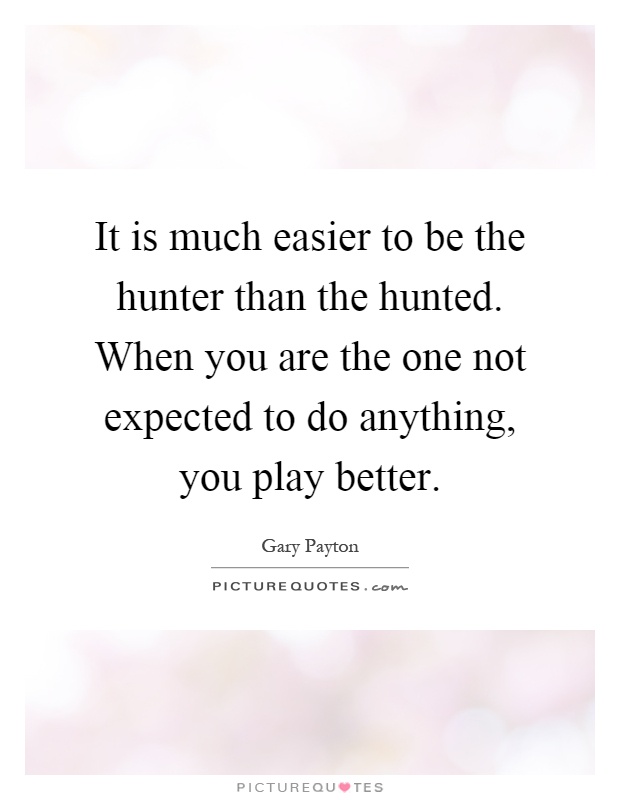 It is much easier to be the hunter than the hunted. When you are the one not expected to do anything, you play better Picture Quote #1