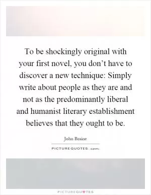 To be shockingly original with your first novel, you don’t have to discover a new technique: Simply write about people as they are and not as the predominantly liberal and humanist literary establishment believes that they ought to be Picture Quote #1