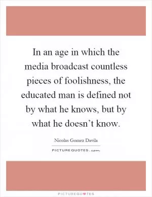 In an age in which the media broadcast countless pieces of foolishness, the educated man is defined not by what he knows, but by what he doesn’t know Picture Quote #1