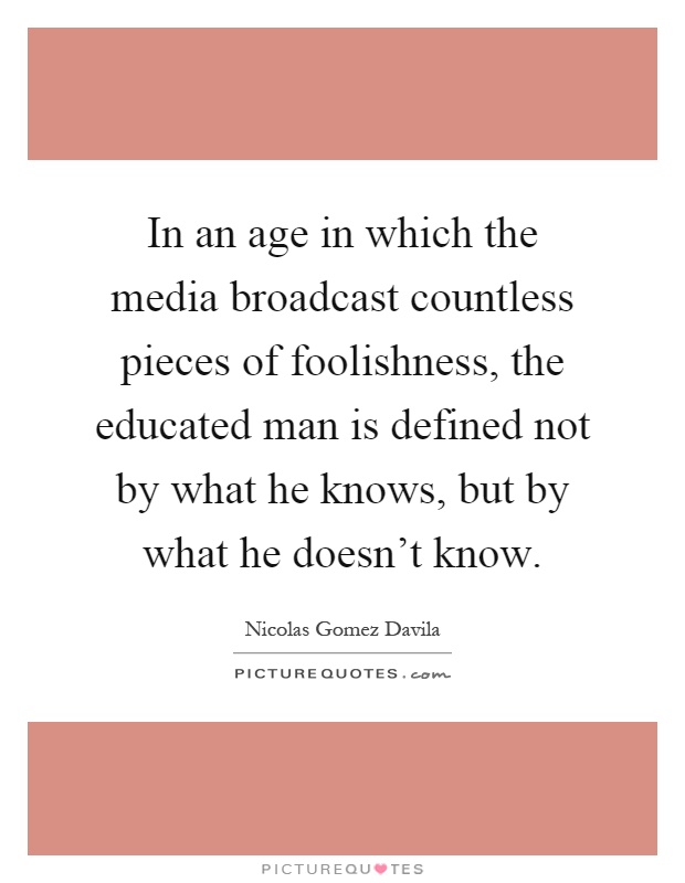 In an age in which the media broadcast countless pieces of foolishness, the educated man is defined not by what he knows, but by what he doesn't know Picture Quote #1