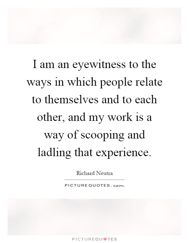 I am an eyewitness to the ways in which people relate to themselves and to each other, and my work is a way of scooping and ladling that experience Picture Quote #1