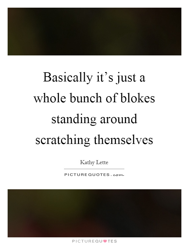 Basically it's just a whole bunch of blokes standing around scratching themselves Picture Quote #1