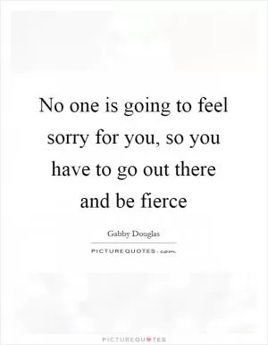 No one is going to feel sorry for you, so you have to go out there and be fierce Picture Quote #1