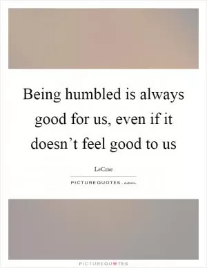 Being humbled is always good for us, even if it doesn’t feel good to us Picture Quote #1