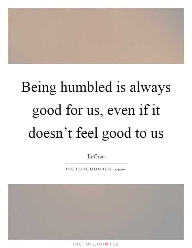 Being humbled is always good for us, even if it doesn't feel good to us Picture Quote #1