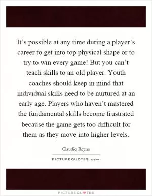 It’s possible at any time during a player’s career to get into top physical shape or to try to win every game! But you can’t teach skills to an old player. Youth coaches should keep in mind that individual skills need to be nurtured at an early age. Players who haven’t mastered the fundamental skills become frustrated because the game gets too difficult for them as they move into higher levels Picture Quote #1