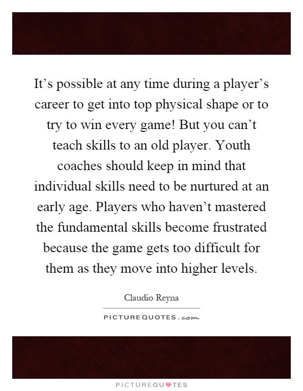 It's possible at any time during a player's career to get into top physical shape or to try to win every game! But you can't teach skills to an old player. Youth coaches should keep in mind that individual skills need to be nurtured at an early age. Players who haven't mastered the fundamental skills become frustrated because the game gets too difficult for them as they move into higher levels Picture Quote #1