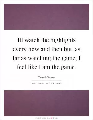 Ill watch the highlights every now and then but, as far as watching the game, I feel like I am the game Picture Quote #1