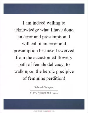 I am indeed willing to acknowledge what I have done, an error and presumption. I will call it an error and presumption because I swerved from the accustomed flowery path of female delicacy, to walk upon the heroic precipice of feminine perdition! Picture Quote #1