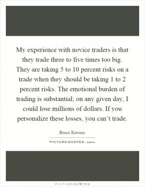 My experience with novice traders is that they trade three to five times too big. They are taking 5 to 10 percent risks on a trade when they should be taking 1 to 2 percent risks. The emotional burden of trading is substantial; on any given day, I could lose millions of dollars. If you personalize these losses, you can’t trade Picture Quote #1
