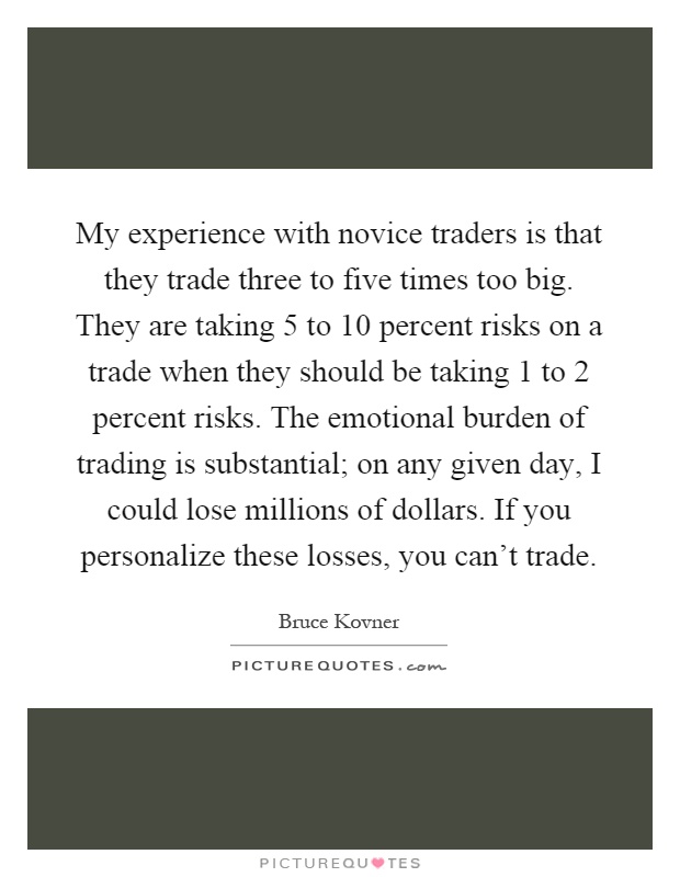 My experience with novice traders is that they trade three to five times too big. They are taking 5 to 10 percent risks on a trade when they should be taking 1 to 2 percent risks. The emotional burden of trading is substantial; on any given day, I could lose millions of dollars. If you personalize these losses, you can't trade Picture Quote #1