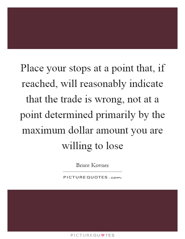 Place your stops at a point that, if reached, will reasonably indicate that the trade is wrong, not at a point determined primarily by the maximum dollar amount you are willing to lose Picture Quote #1