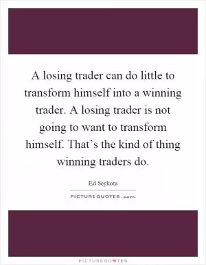 A losing trader can do little to transform himself into a winning trader. A losing trader is not going to want to transform himself. That’s the kind of thing winning traders do Picture Quote #1