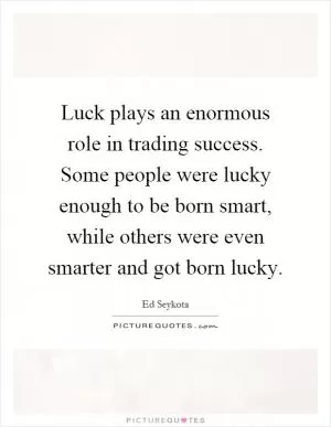 Luck plays an enormous role in trading success. Some people were lucky enough to be born smart, while others were even smarter and got born lucky Picture Quote #1